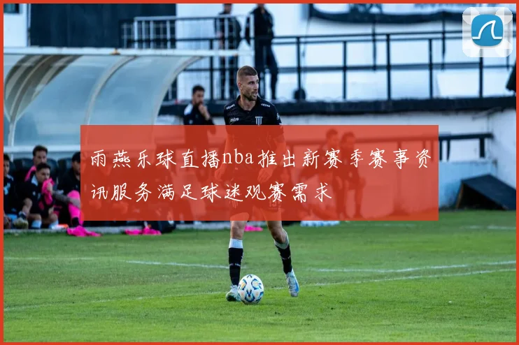 雨燕乐球直播nba推出新赛季赛事资讯服务满足球迷观赛需求