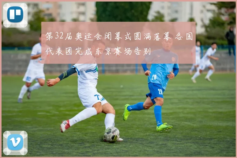 第32届奥运会闭幕式圆满落幕 各国代表团完成东京赛场告别