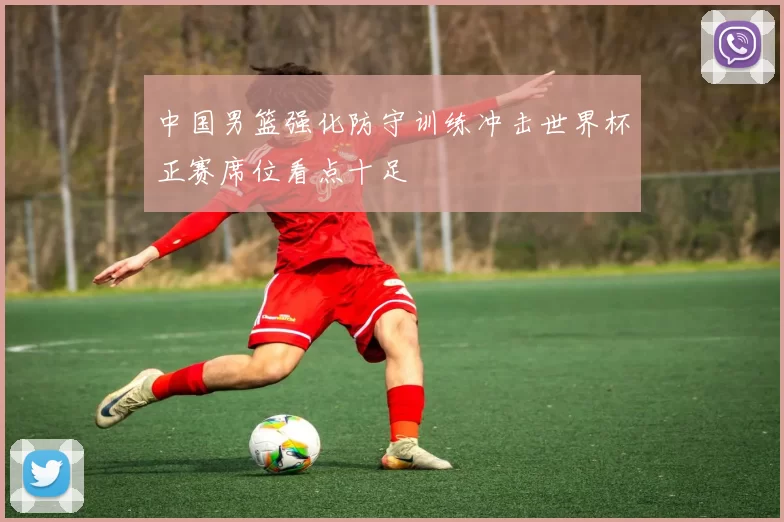 中国男篮强化防守训练冲击世界杯正赛席位看点十足