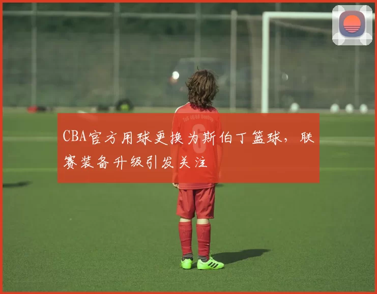 CBA官方用球更换为斯伯丁篮球，联赛装备升级引发关注