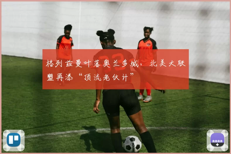 格列兹曼叶落奥兰多城，北美大联盟再添“顶流老伙计”