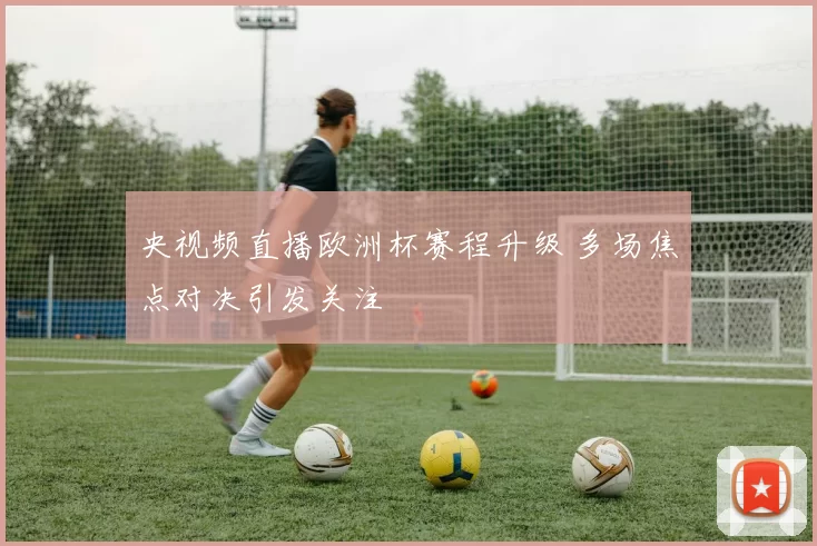 央视频直播欧洲杯赛程升级 多场焦点对决引发关注