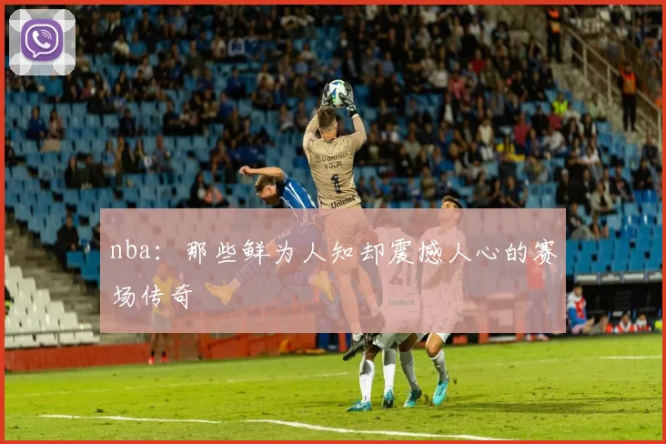nba：那些鲜为人知却震撼人心的赛场传奇