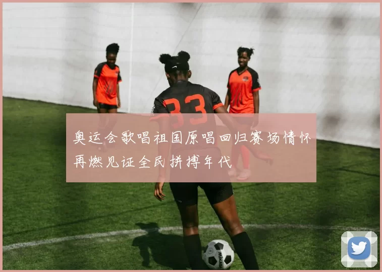 奥运会歌唱祖国原唱回归赛场情怀再燃见证全民拼搏年代