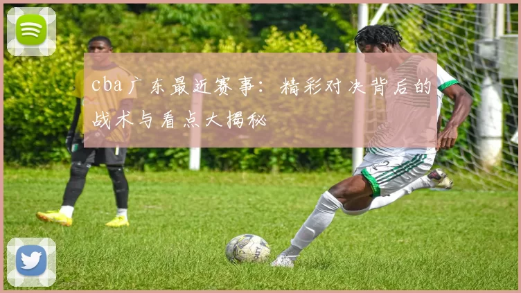 cba广东最近赛事：精彩对决背后的战术与看点大揭秘