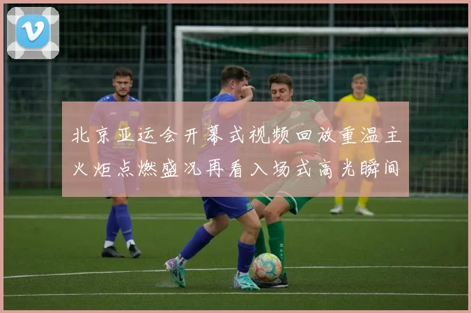 北京亚运会开幕式视频回放重温主火炬点燃盛况再看入场式高光瞬间