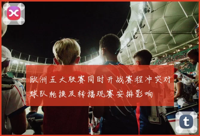 欧洲五大联赛同时开战赛程冲突对球队轮换及转播观赛安排影响