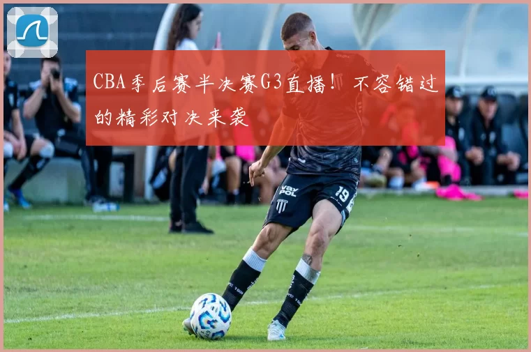 CBA季后赛半决赛G3直播!不容错过的精彩对决来袭