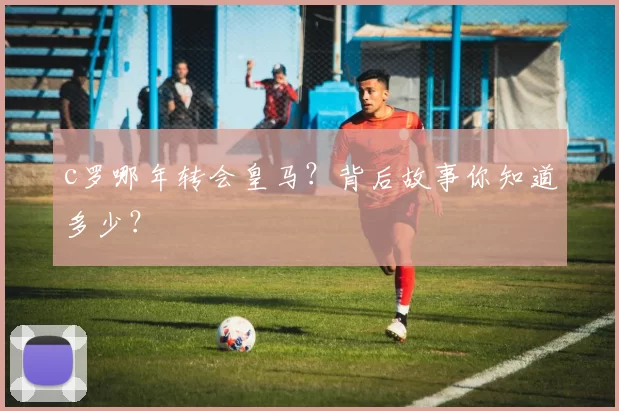 c罗哪年转会皇马？背后故事你知道多少？