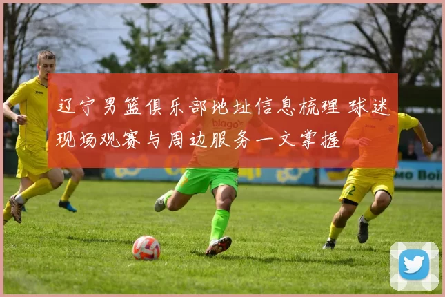 辽宁男篮俱乐部地址信息梳理 球迷现场观赛与周边服务一文掌握