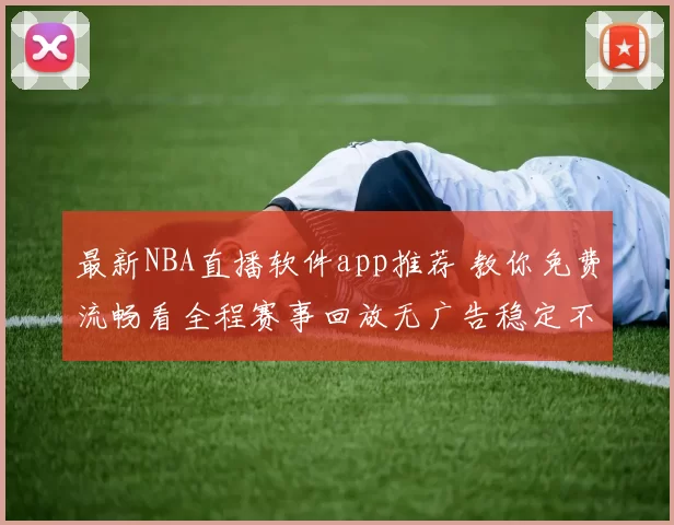 最新NBA直播软件app推荐 教你免费流畅看全程赛事回放无广告稳定不卡