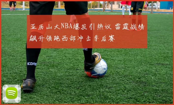 亚历山大NBA爆发引热议 雷霆战绩飙升领跑西部冲击季后赛