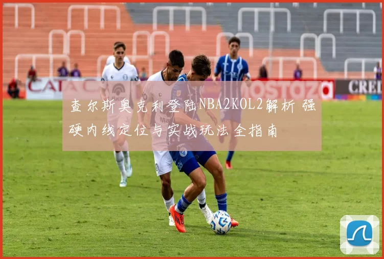 查尔斯奥克利登陆NBA2KOL2解析 强硬内线定位与实战玩法全指南