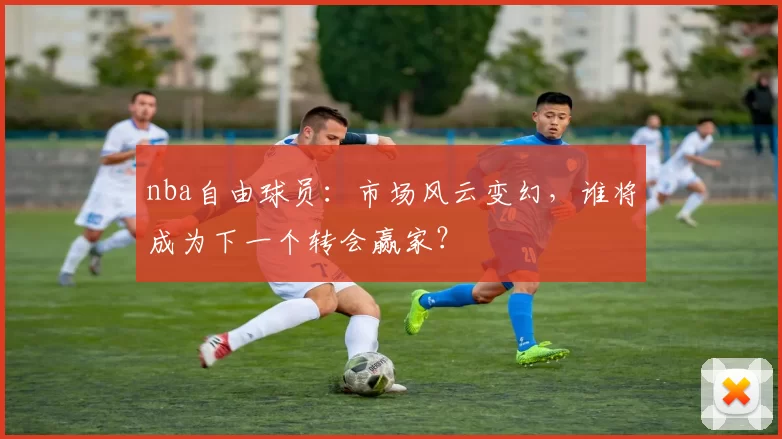 nba自由球员：市场风云变幻，谁将成为下一个转会赢家？