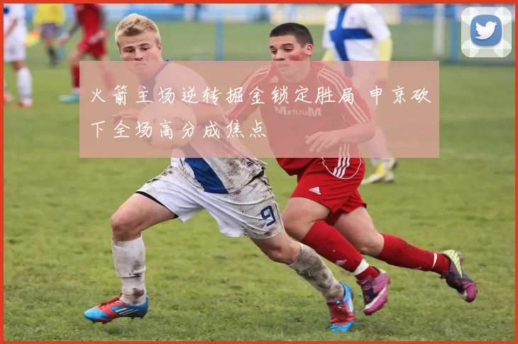 火箭主场逆转掘金锁定胜局 申京砍下全场高分成焦点