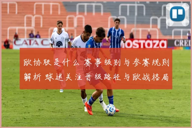 欧协联是什么 赛事级别与参赛规则解析 球迷关注晋级路径与欧战格局