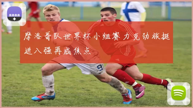 摩洛哥队世界杯小组赛力克劲旅挺进八强再成焦点