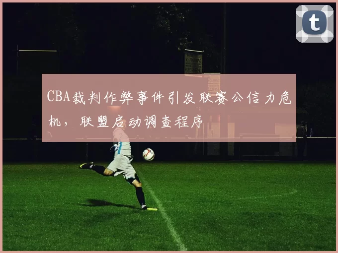 CBA裁判作弊事件引发联赛公信力危机,联盟启动调查程序