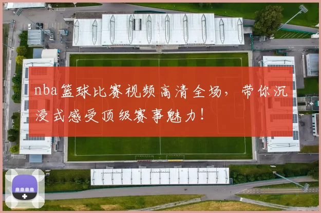 nba篮球比赛视频高清全场，带你沉浸式感受顶级赛事魅力！