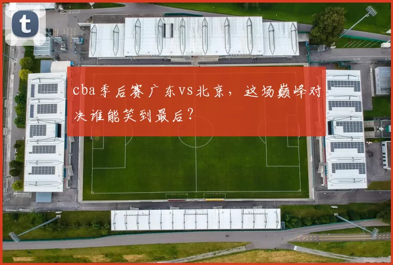 cba季后赛广东vs北京，这场巅峰对决谁能笑到最后？