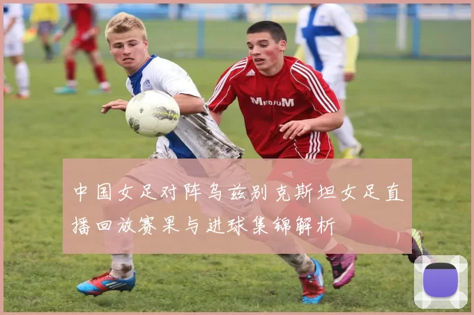 中国女足对阵乌兹别克斯坦女足直播回放赛果与进球集锦解析