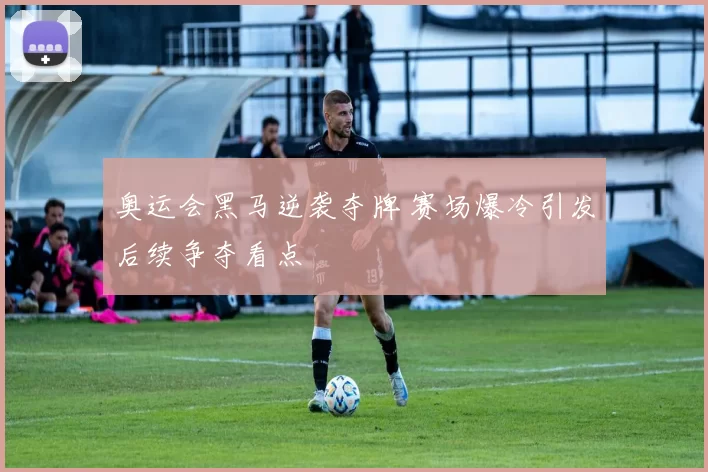 奥运会黑马逆袭夺牌 赛场爆冷引发后续争夺看点