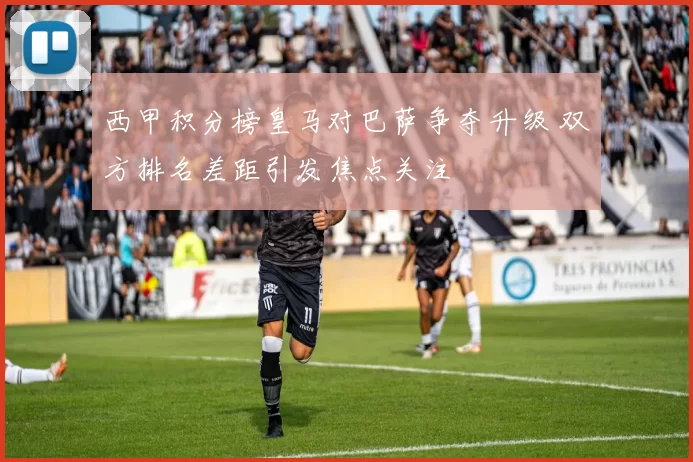 西甲积分榜皇马对巴萨争夺升级 双方排名差距引发焦点关注