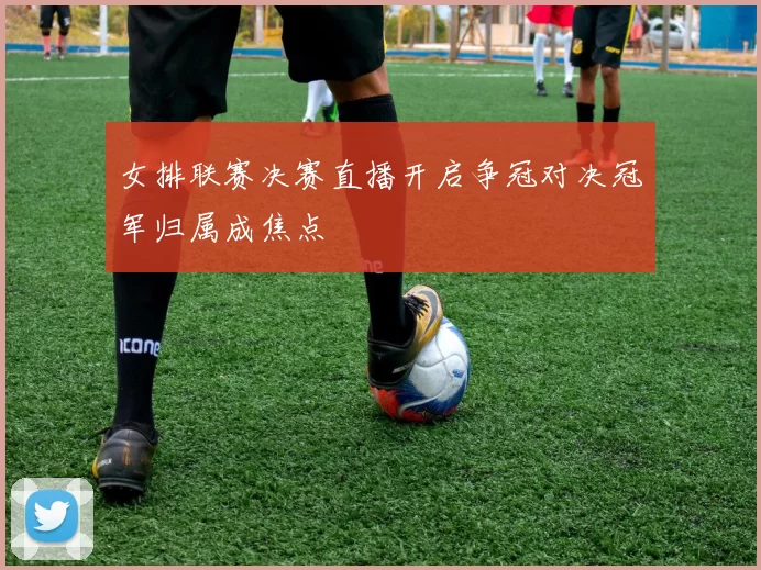 女排联赛决赛直播开启争冠对决冠军归属成焦点