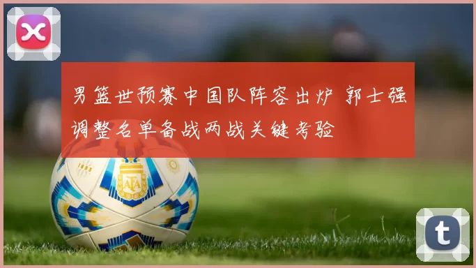 男篮世预赛中国队阵容出炉 郭士强调整名单备战两战关键考验