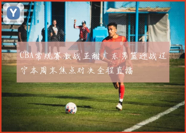 CBA常规赛激战正酣广东男篮迎战辽宁本周末焦点对决全程直播