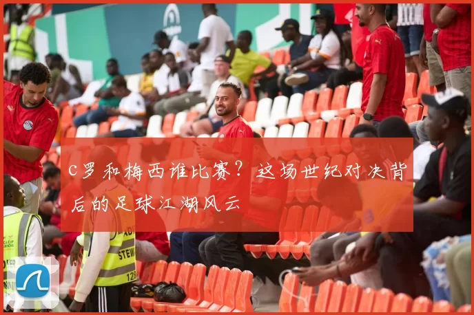 c罗和梅西谁比赛?这场世纪对决背后的足球江湖风云