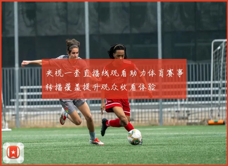 央视一套直播线观看助力体育赛事转播覆盖提升观众收看体验
