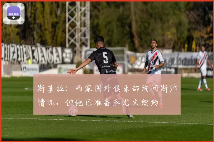 斯基拉：两家国外俱乐部询问斯帅情况，但他已准备和尤文续约