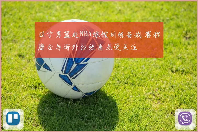 辽宁男篮赴NBA球馆训练备战 赛程磨合与海外拉练看点受关注