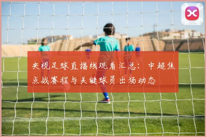 央视足球直播线观看汇总：中超焦点战赛程与关键球员出场动态