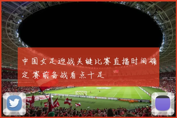 中国女足迎战关键比赛直播时间确定 赛前备战看点十足