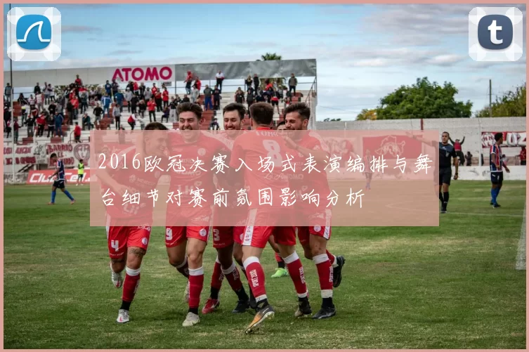 2016欧冠决赛入场式表演编排与舞台细节对赛前氛围影响分析