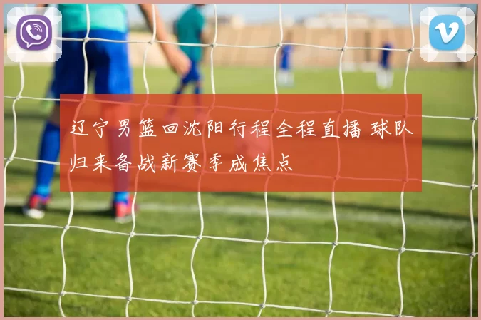 辽宁男篮回沈阳行程全程直播 球队归来备战新赛季成焦点