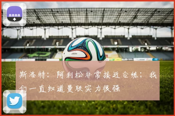 斯洛特：阿利松非常接近合练；我们一直知道曼联实力很强