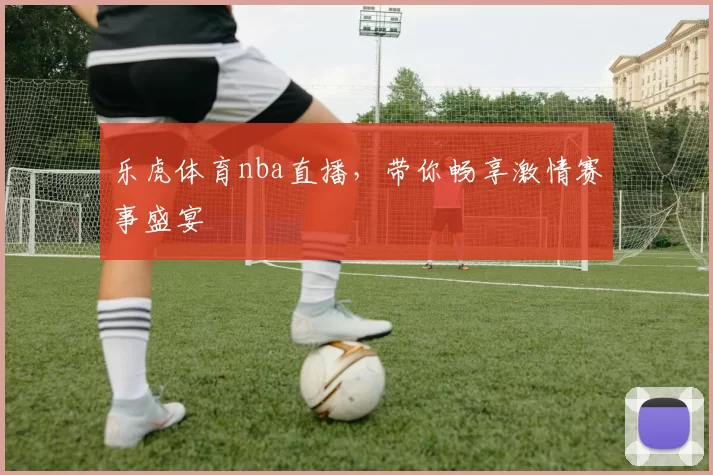 乐虎体育nba直播，带你畅享激情赛事盛宴