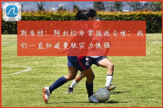 斯洛特：阿利松非常接近合练；我们一直知道曼联实力很强