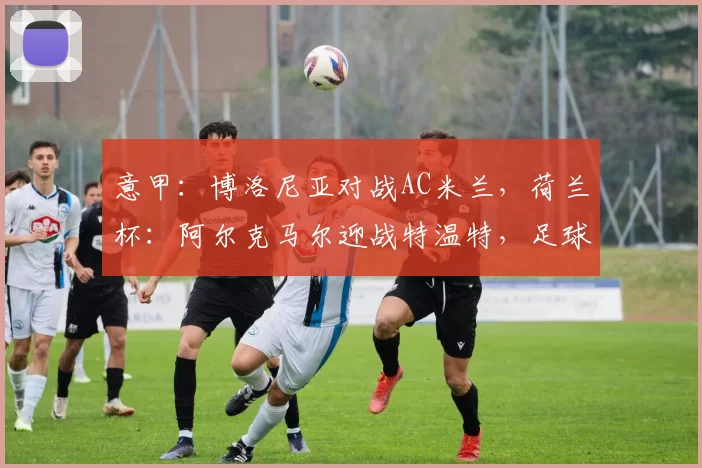 意甲:博洛尼亚对战AC米兰,荷兰杯:阿尔克马尔迎战特温特,足球赛事分析_主场_防守_阿贾克斯