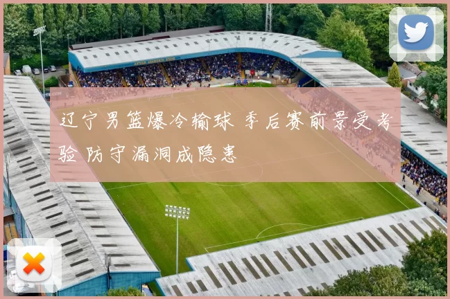 辽宁男篮爆冷输球 季后赛前景受考验 防守漏洞成隐患