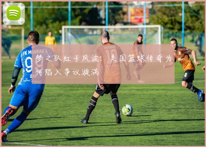 梦之队红卡风波：美国篮球传奇为何陷入争议漩涡