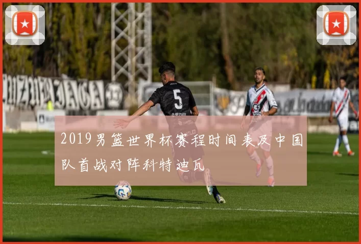 2019男篮世界杯赛程时间表及中国队首战对阵科特迪瓦