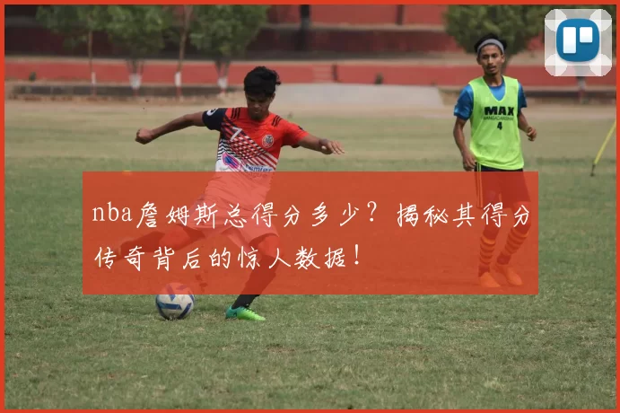 nba詹姆斯总得分多少?揭秘其得分传奇背后的惊人数据!