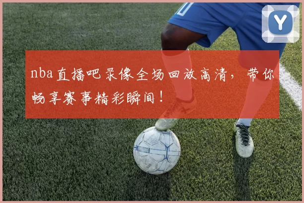 nba直播吧录像全场回放高清，带你畅享赛事精彩瞬间！