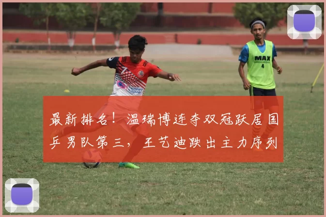 最新排名！温瑞博连夺双冠跃居国乒男队第三，王艺迪跌出主力序列