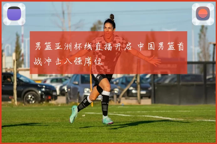 男篮亚洲杯线直播开启 中国男篮首战冲击八强席位