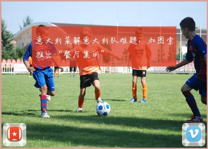 意大利菜解意大利队难题，加图索推出“餐厅集训”